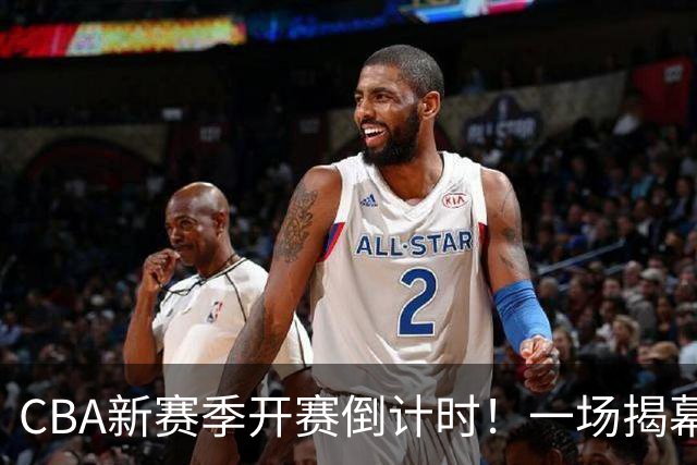 CBA新赛季开赛倒计时！一场揭幕战引领激情四射的篮球盛宴